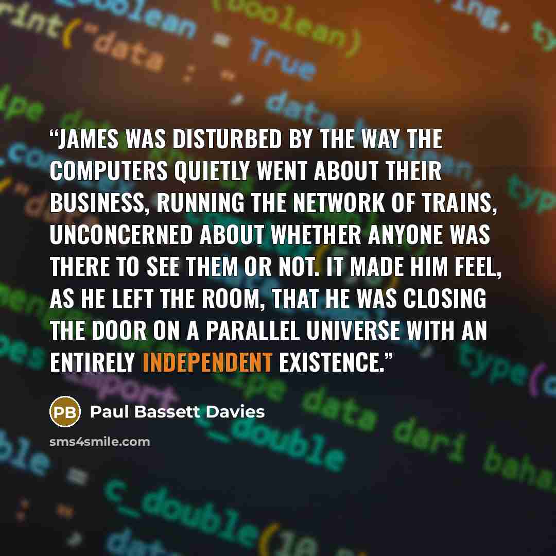“James was disturbed by the way the computers quietly went about their business, running the network of trains, unconcerned about whether anyone was there to see them or not. It made him feel, as he left the room, that he was closing the door on a parallel universe with an entirely independent…” quote by Paul Bassett Davies
