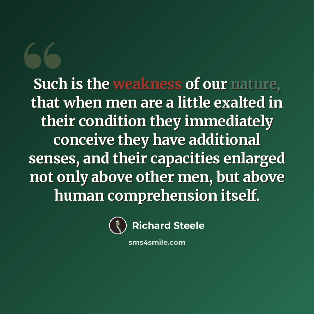 “Such is the weakness of our nature, that when men are a little exalted in their condition they immediately conceive they have additional senses, and their capacities enlarged not only above other men, but above human comprehension itself.” quote by Richard Steele