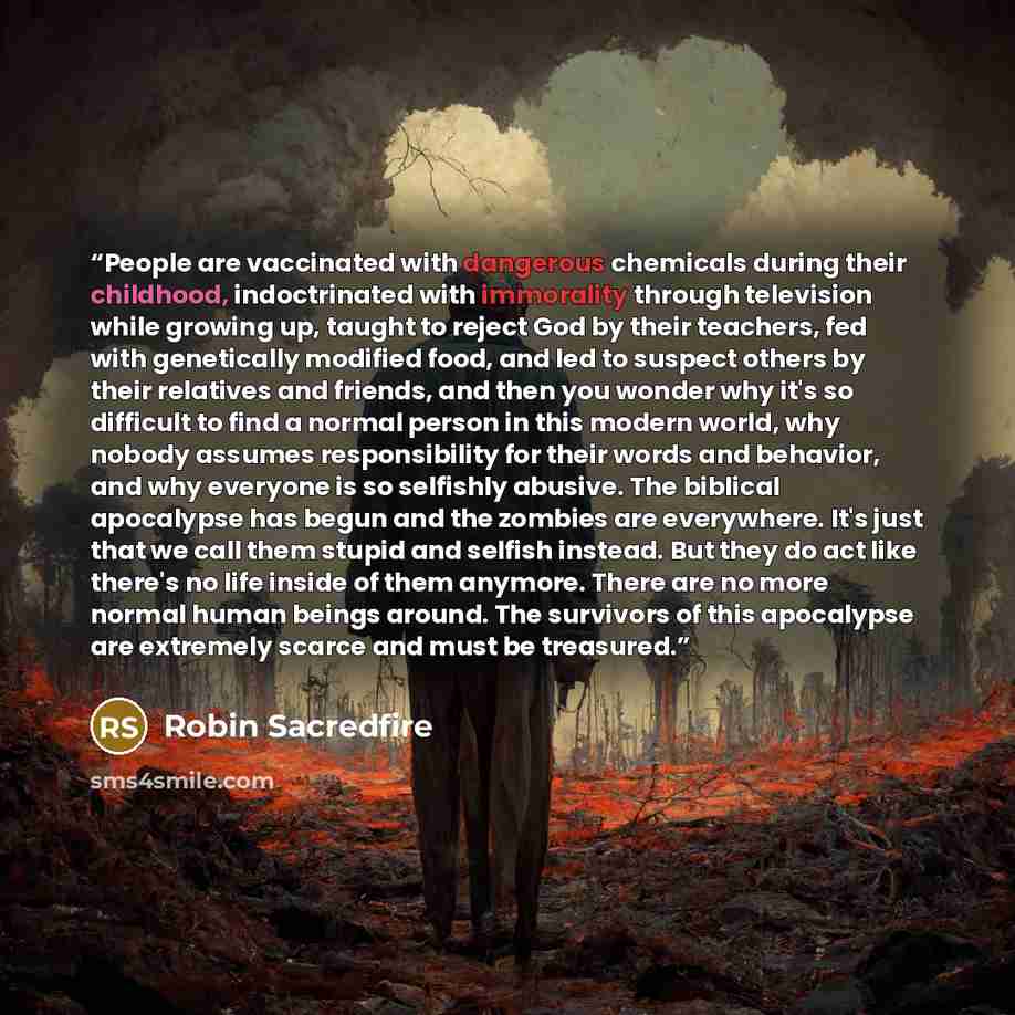 “People are vaccinated with dangerous chemicals during their childhood, indoctrinated with immorality through television while growing up, taught to reject God by their teachers, fed with genetically modified food, and led to suspect others by their relatives and friends, and then you wonder why…” quote by Robin Sacredfire