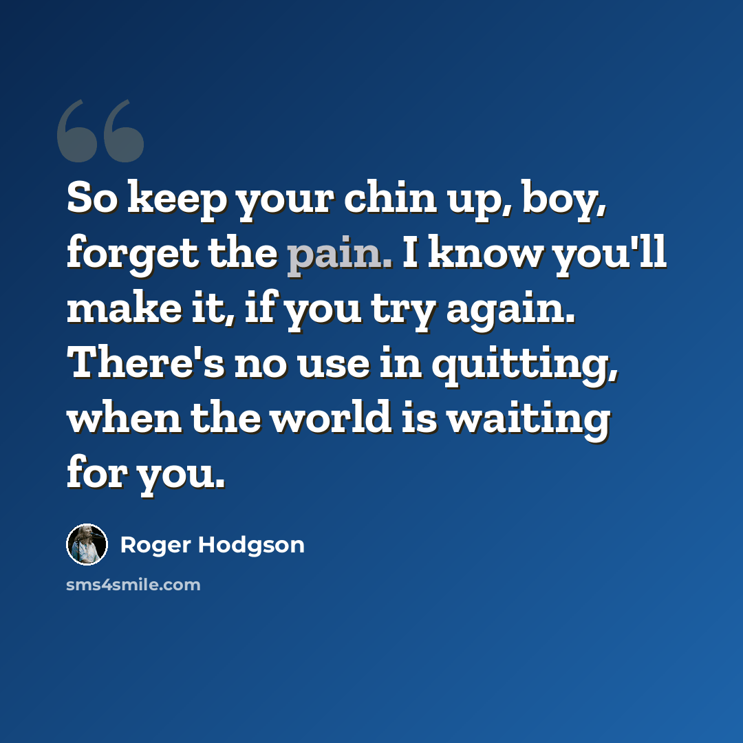 “So keep your chin up, boy, forget the pain. I know you'll make it, if you try again. There's no use in quitting, when the world is waiting for you.” quote by Roger Hodgson