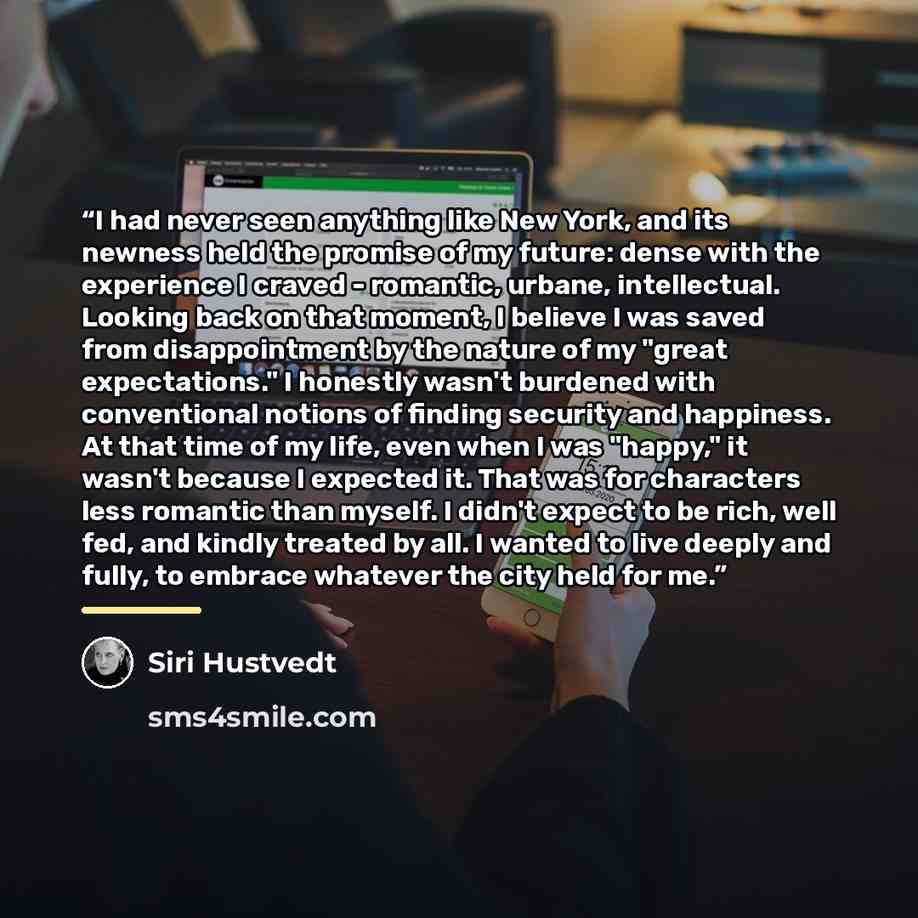 “I had never seen anything like New York, and its newness held the promise of my future: dense with the experience I craved - romantic, urbane, intellectual. Looking back on that moment, I believe I was saved from disappointment by the nature of my "great expectations." I honestly wasn't burdened…” quote by Siri Hustvedt