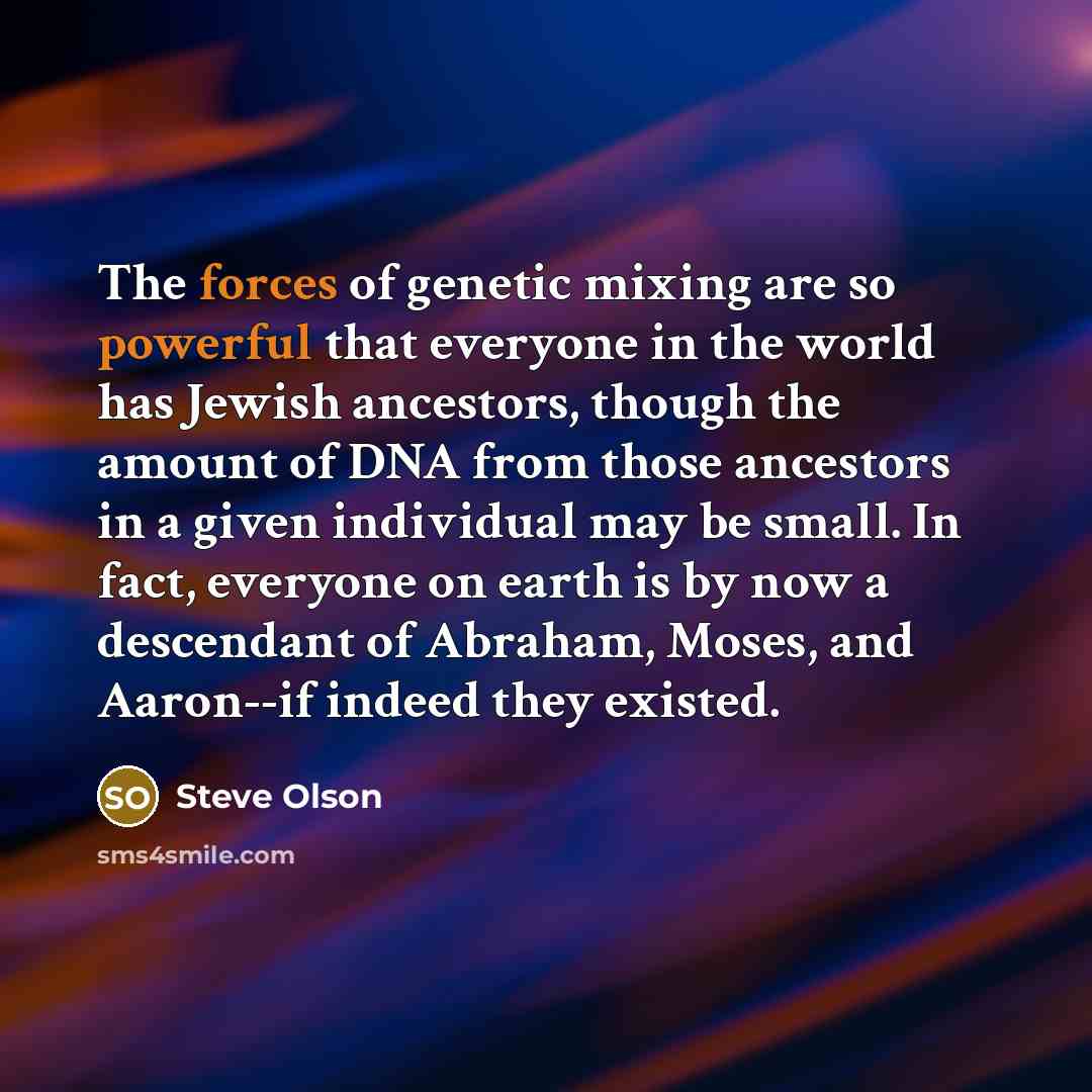 “The forces of genetic mixing are so powerful that everyone in the world has Jewish ancestors, though the amount of DNA from those ancestors in a given individual may be small. In fact, everyone on earth is by now a descendant of Abraham, Moses, and Aaron--if indeed they existed.” quote by Steve Olson