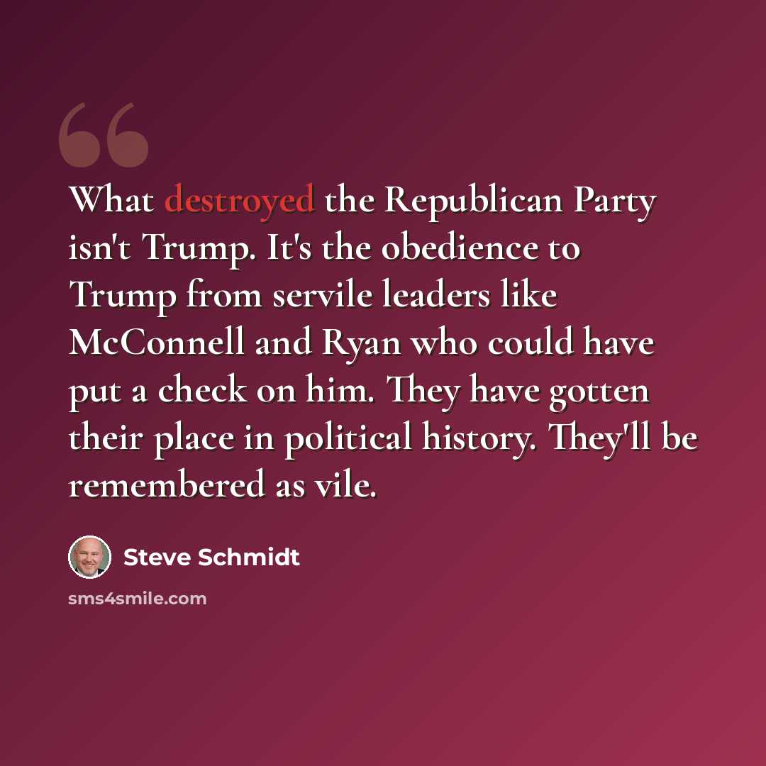“What destroyed the Republican Party isn't Trump. It's the obedience to Trump from servile leaders like McConnell and Ryan who could have put a check on him. They have gotten their place in political history. They'll be remembered as vile.” quote by Steve Schmidt