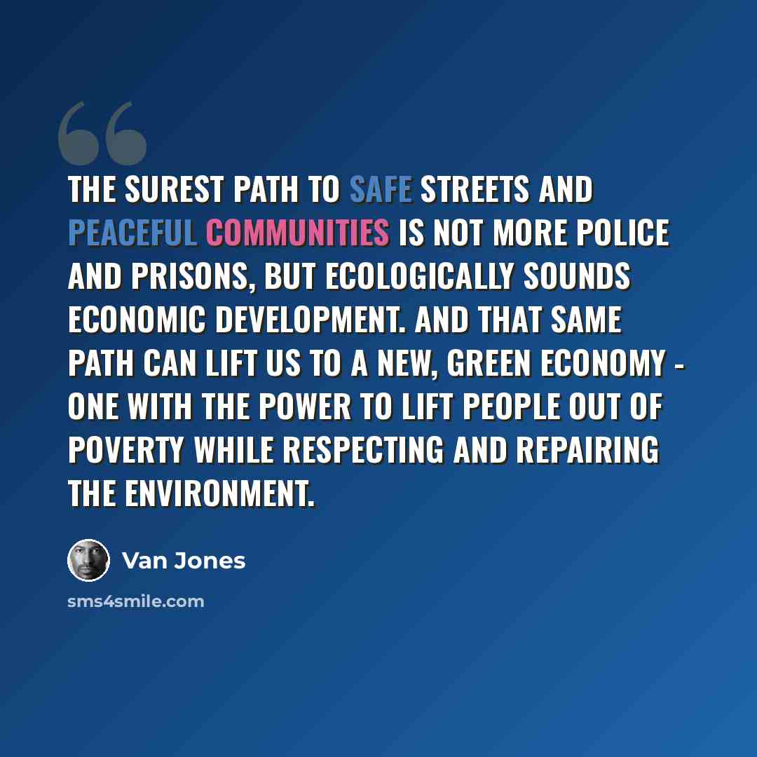 “The surest path to safe streets and peaceful communities is not more police and prisons, but ecologically sounds economic development. And that same path can lift us to a new, green economy - one with the power to lift people out of poverty while respecting and repairing the environment.” quote by Van Jones