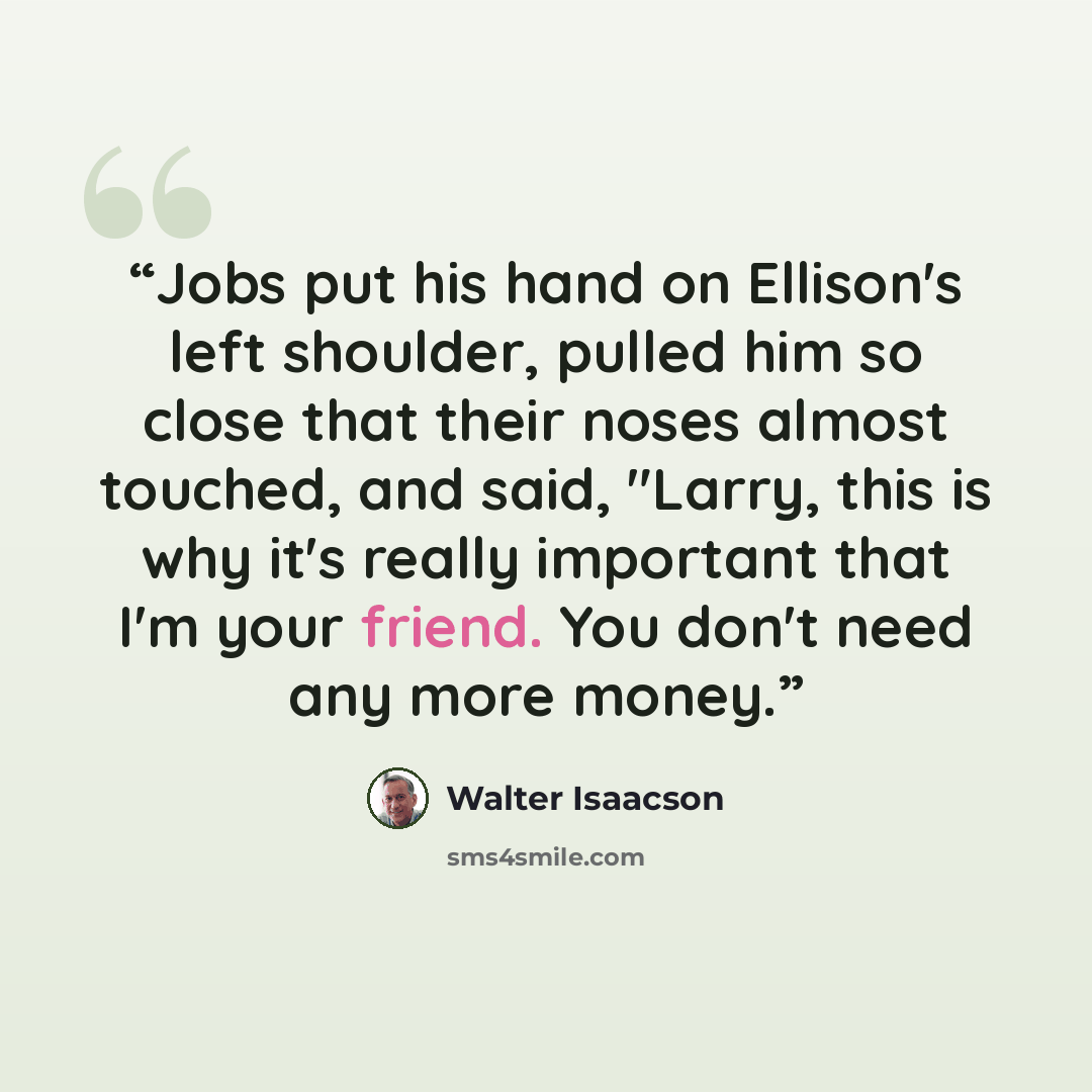 “Jobs put his hand on Ellison's left shoulder, pulled him so close that their noses almost touched, and said, "Larry, this is why it's really important that I'm your friend. You don't need any more money.” quote by Walter Isaacson