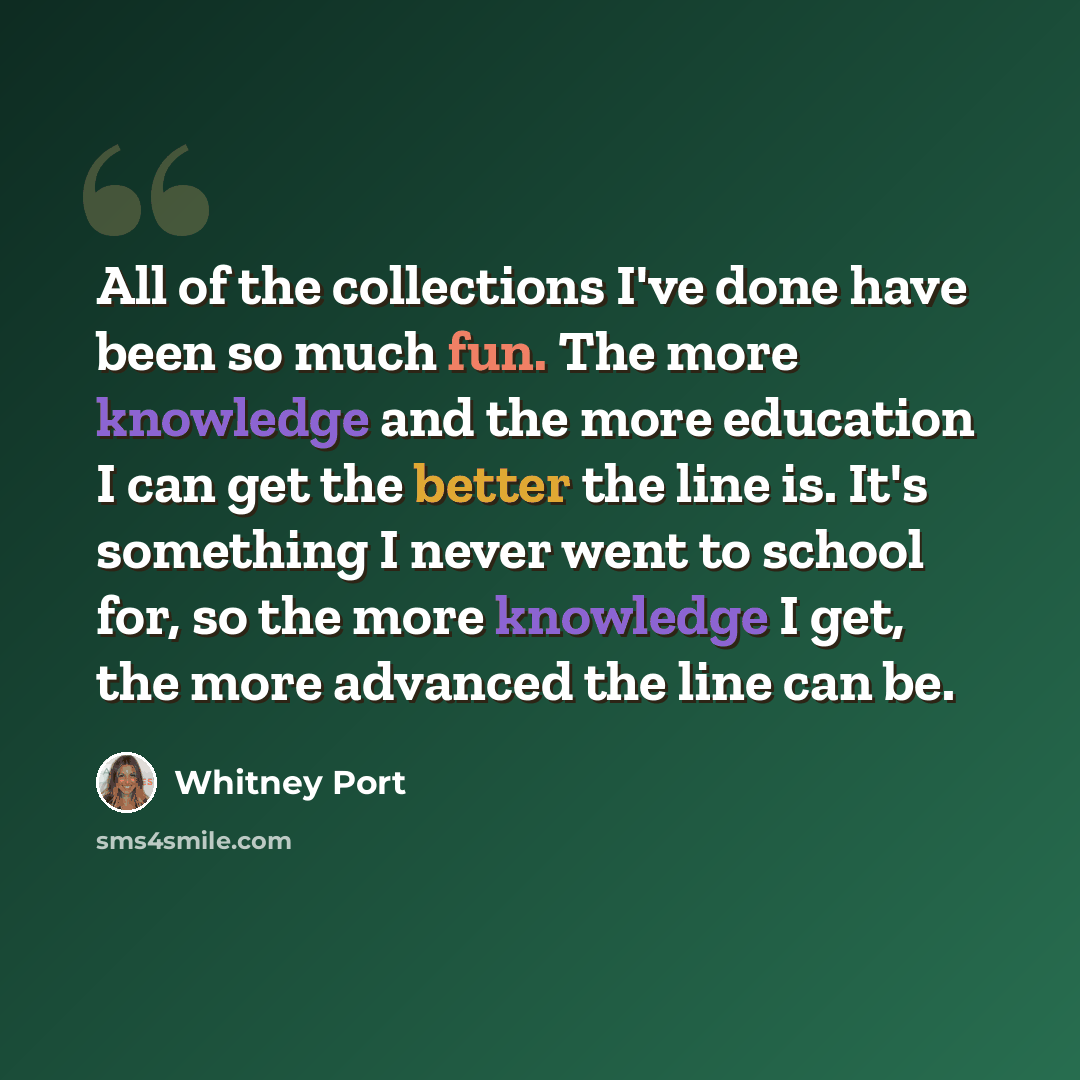 “All of the collections I've done have been so much fun. The more knowledge and the more education I can get the better the line is. It's something I never went to school for, so the more knowledge I get, the more advanced the line can be.” quote by Whitney Port