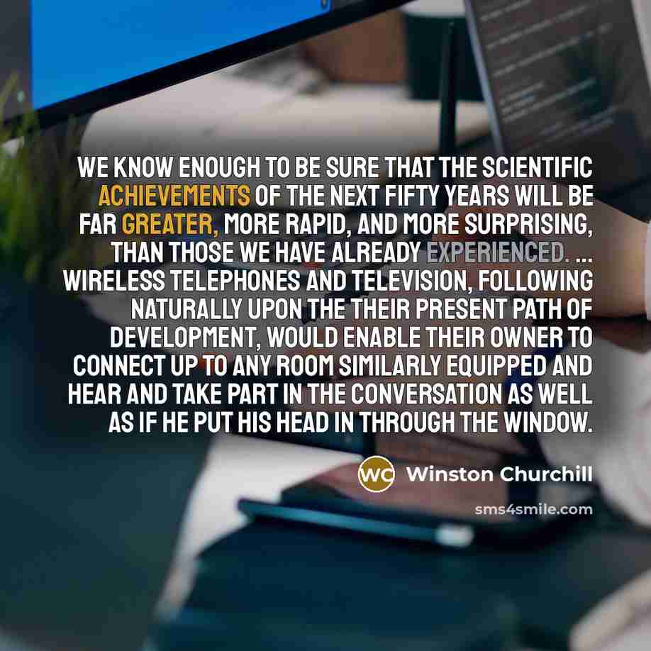 “We know enough to be sure that the scientific achievements of the next fifty years will be far greater, more rapid, and more surprising, than those we have already experienced. ... Wireless telephones and television, following naturally upon the their present path of development, would enable…” quote by Winston Churchill