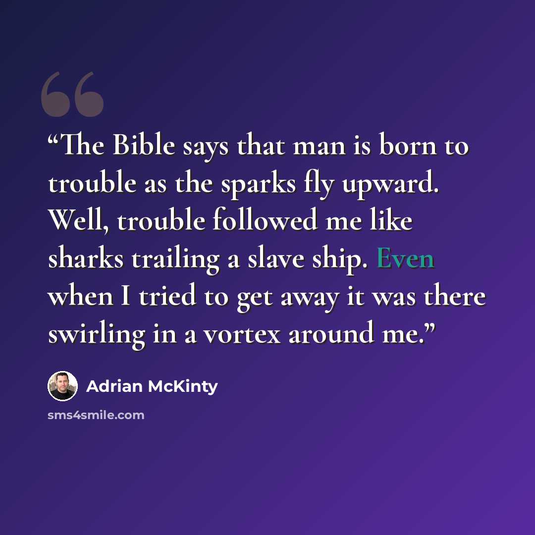 “The Bible says that man is born to trouble as the sparks fly upward. Well, trouble followed me like sharks trailing a slave ship. Even when I tried to get away it was there swirling in a vortex around me.” quote by Adrian McKinty