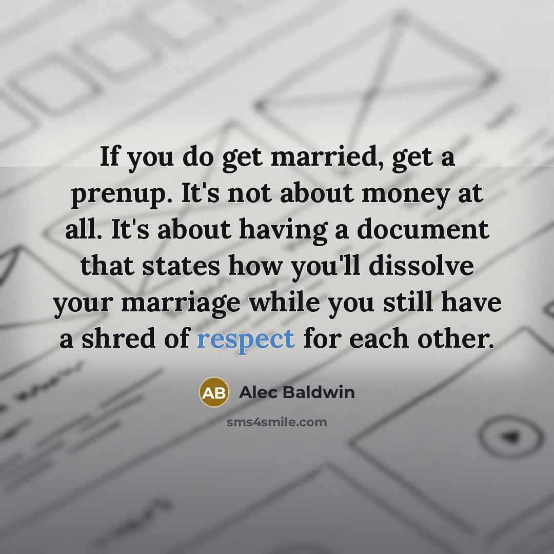 “If you do get married, get a prenup. It's not about money at all. It's about having a document that states how you'll dissolve your marriage while you still have a shred of respect for each other.” quote by Alec Baldwin
