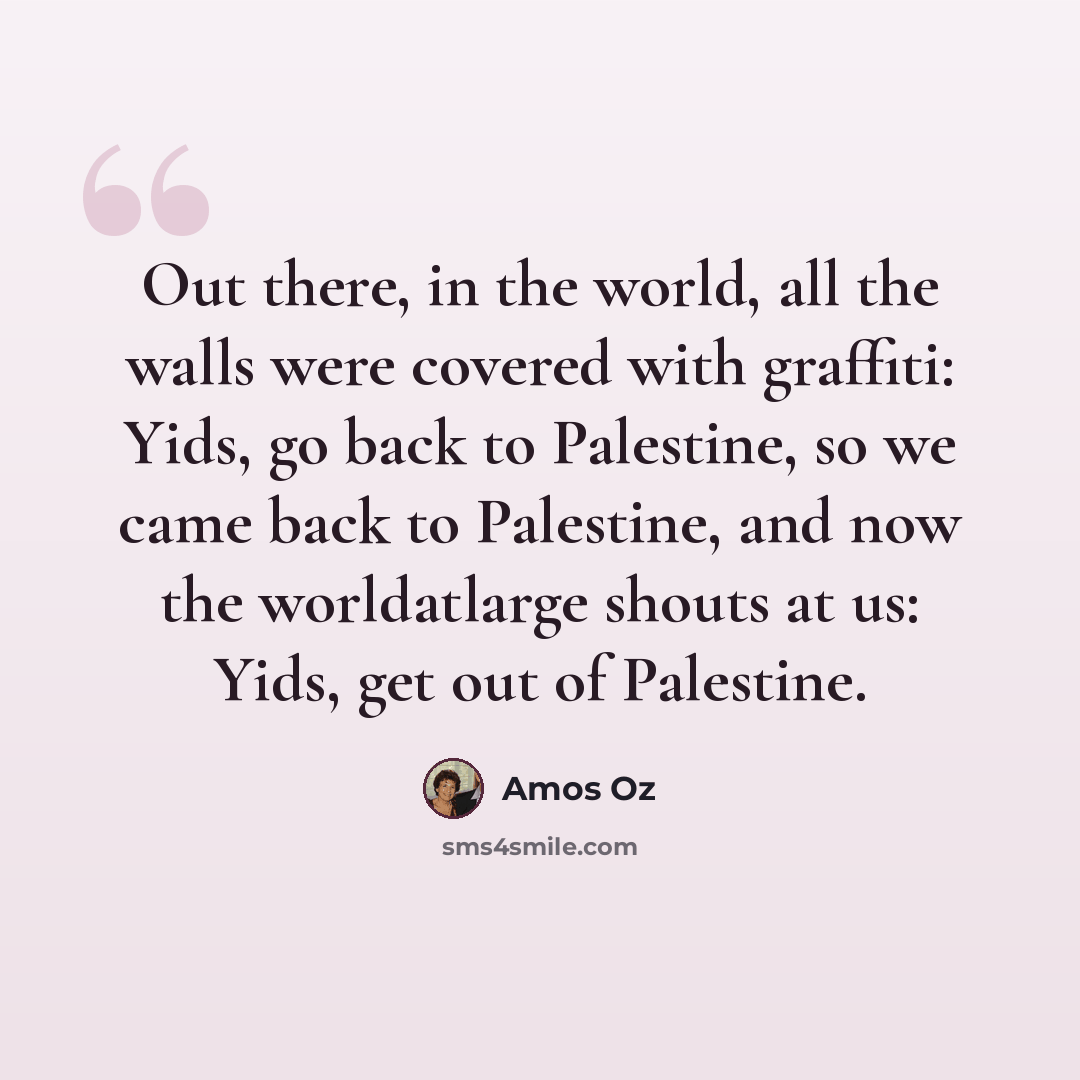 “Out there, in the world, all the walls were covered with graffiti: Yids, go back to Palestine, so we came back to Palestine, and now the worldatlarge shouts at us: Yids, get out of Palestine.” quote by Amos Oz
