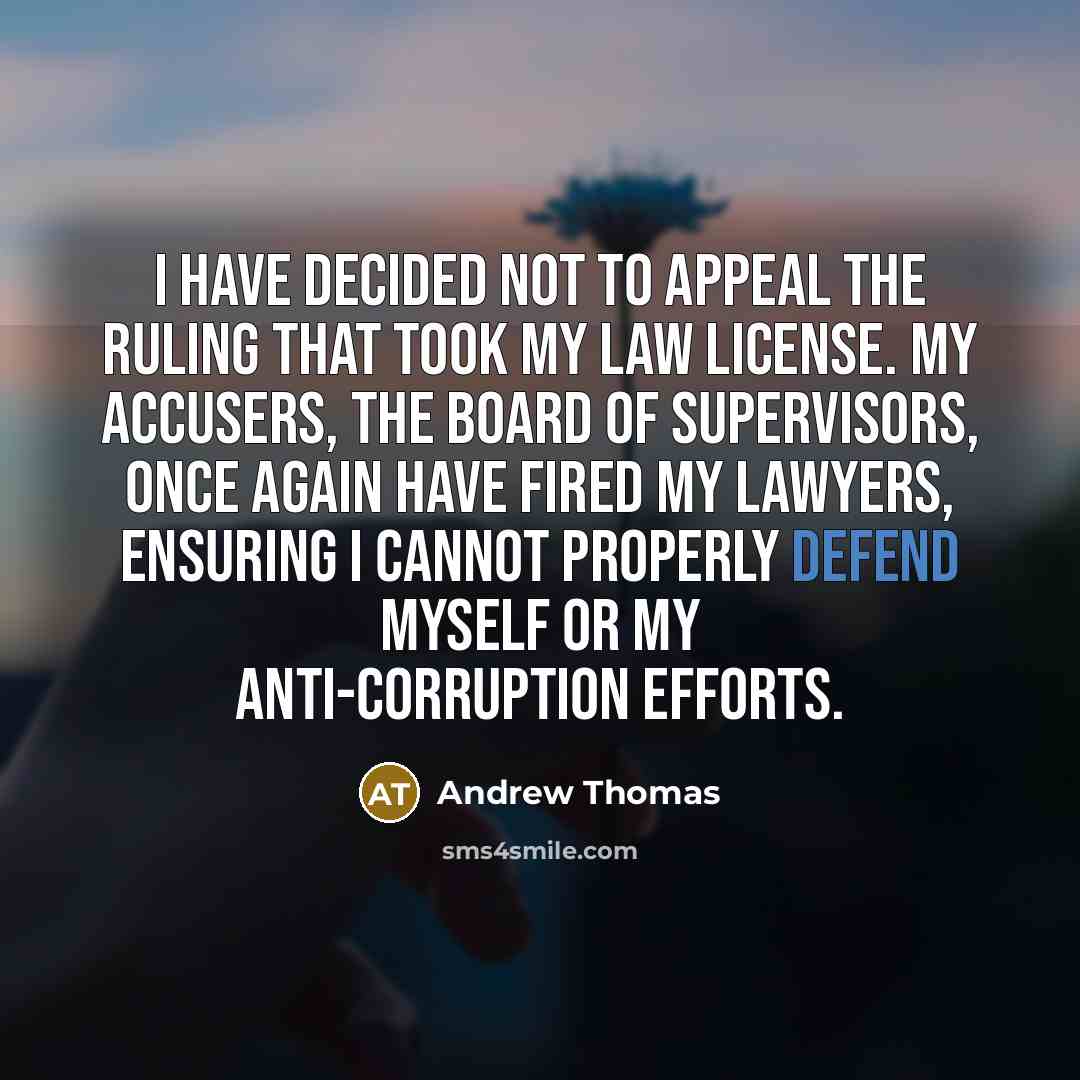 “I have decided not to appeal the ruling that took my law license. My accusers, the Board of Supervisors, once again have fired my lawyers, ensuring I cannot properly defend myself or my anti-corruption efforts.” quote by Andrew Thomas