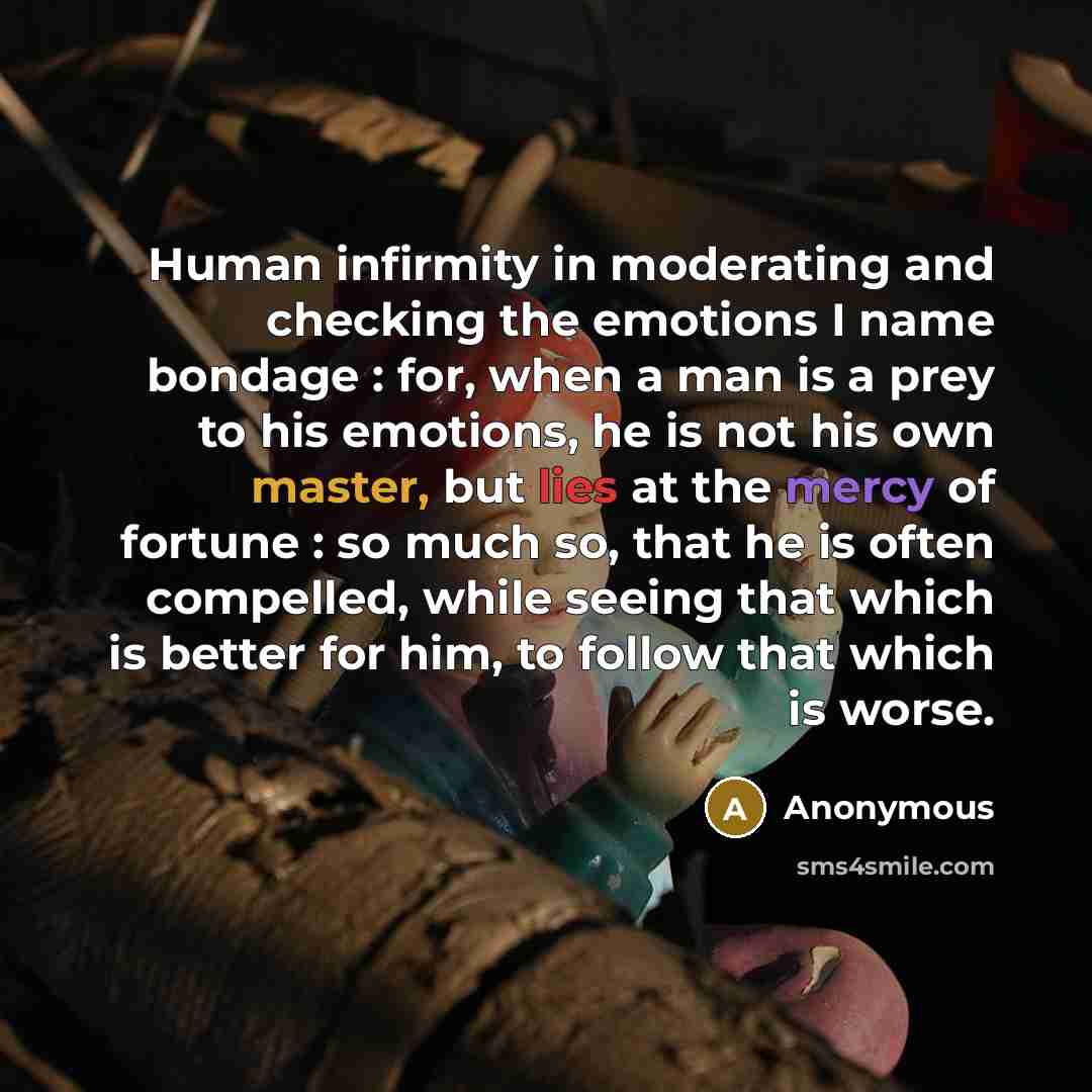 “Human infirmity in moderating and checking the emotions I name bondage : for, when a man is a prey to his emotions, he is not his own master, but lies at the mercy of fortune : so much so, that he is often compelled, while seeing that which is better for him, to follow that which is worse.” quote by Anonymous
