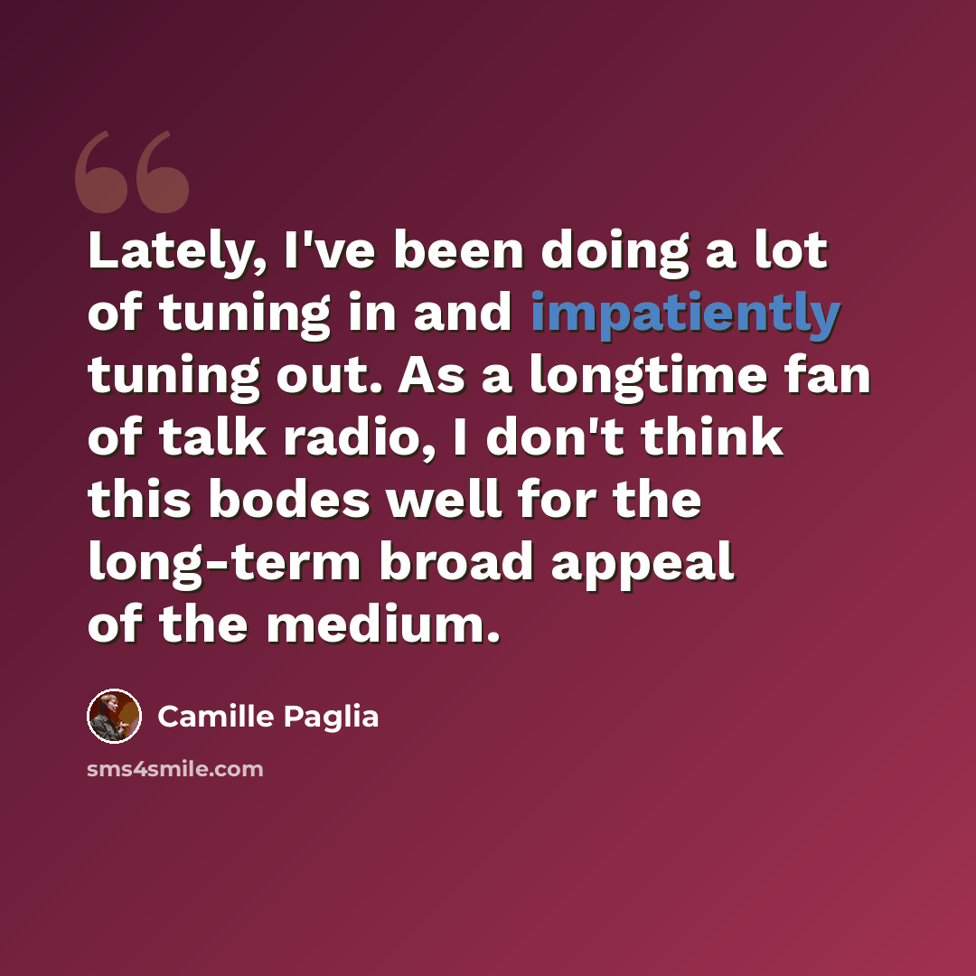 “Lately, I've been doing a lot of tuning in and impatiently tuning out. As a longtime fan of talk radio, I don't think this bodes well for the long-term broad appeal of the medium.” quote by Camille Paglia