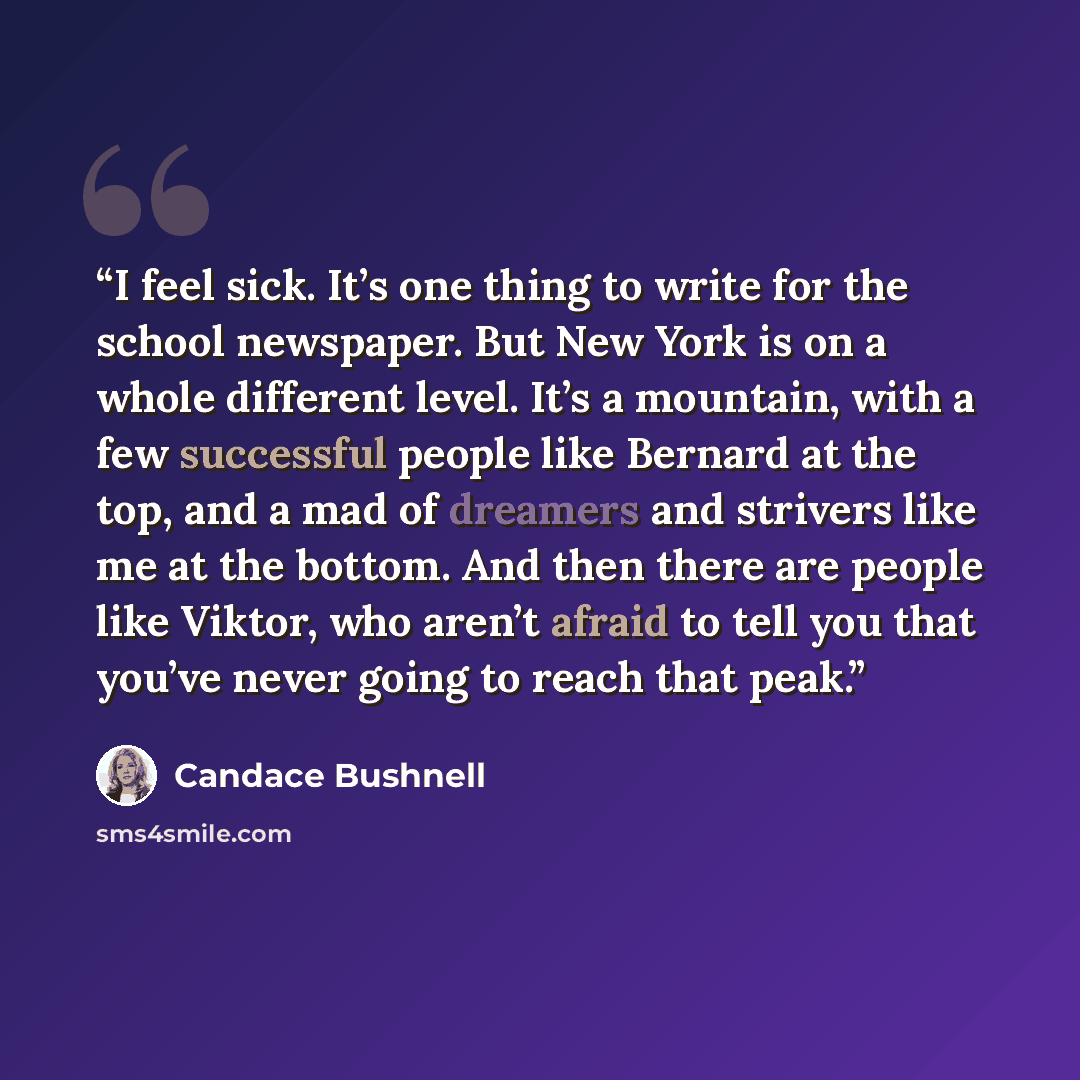 “I feel sick. It’s one thing to write for the school newspaper. But New York is on a whole different level. It’s a mountain, with a few successful people like Bernard at the top, and a mad of dreamers and strivers like me at the bottom. And then there are people like Viktor, who aren’t afraid to…” quote by Candace Bushnell