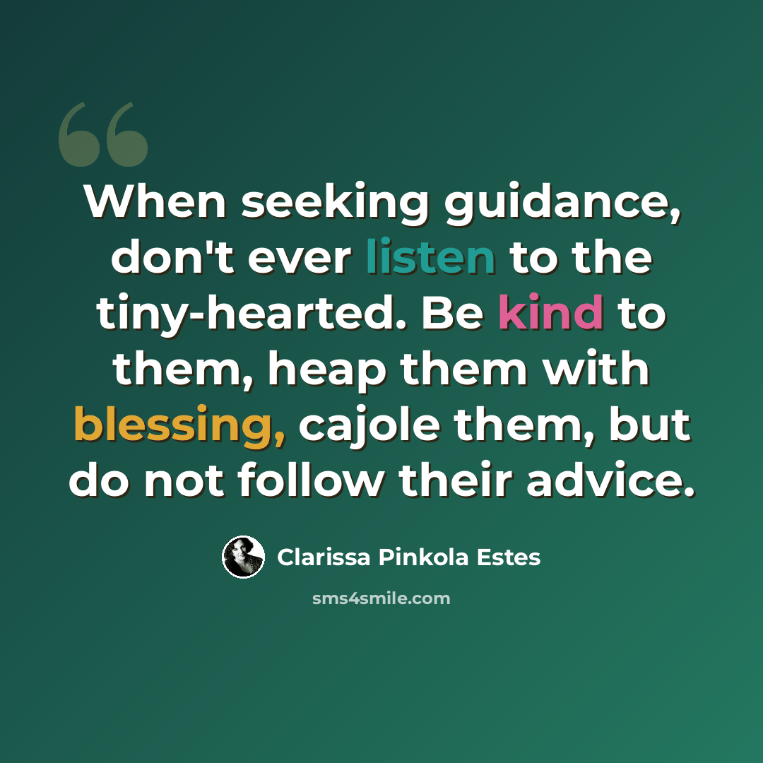 “When seeking guidance, don't ever listen to the tiny-hearted. Be kind to them, heap them with blessing, cajole them, but do not follow their advice.” quote by Clarissa Pinkola Estes