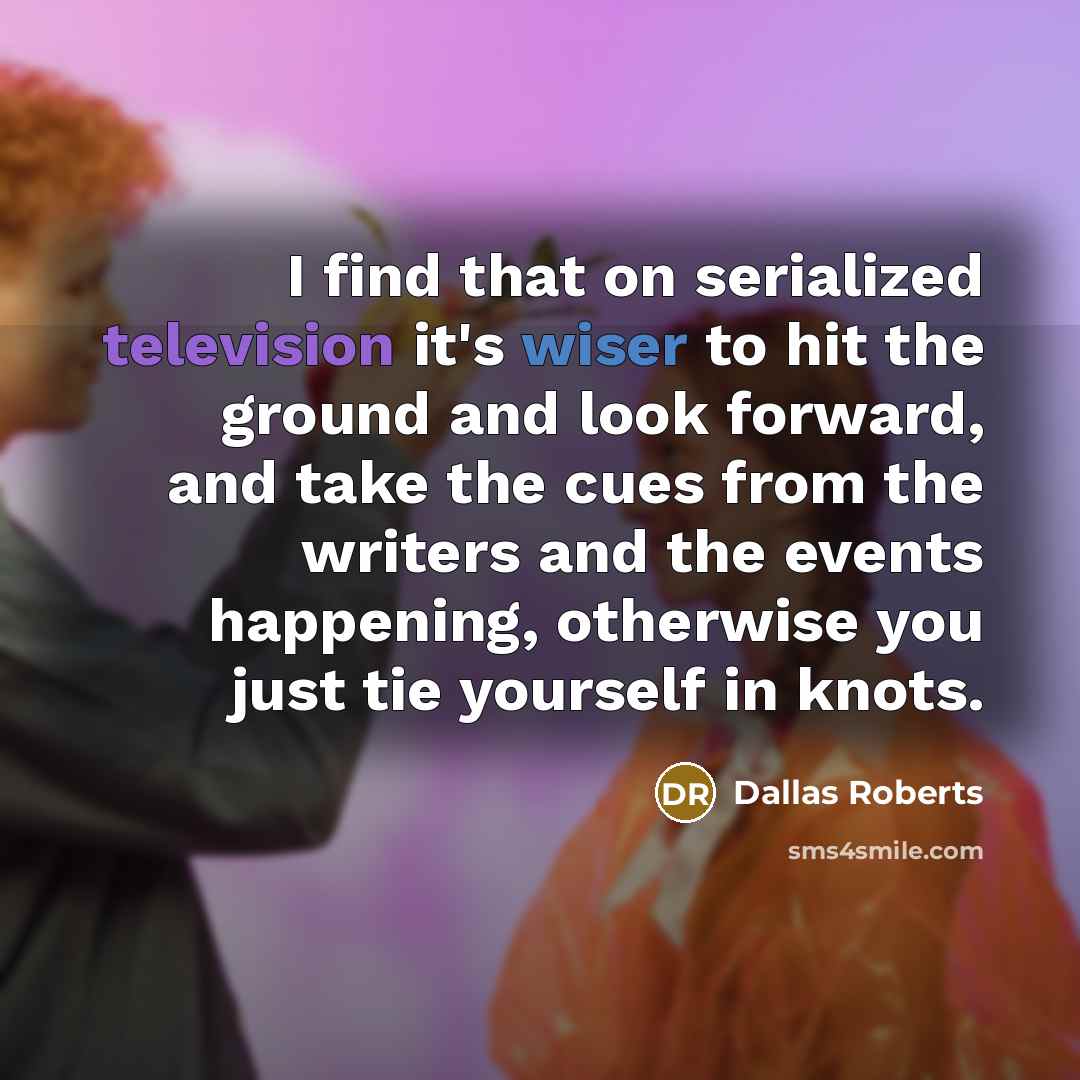 “I find that on serialized television it's wiser to hit the ground and look forward, and take the cues from the writers and the events happening, otherwise you just tie yourself in knots.” quote by Dallas Roberts