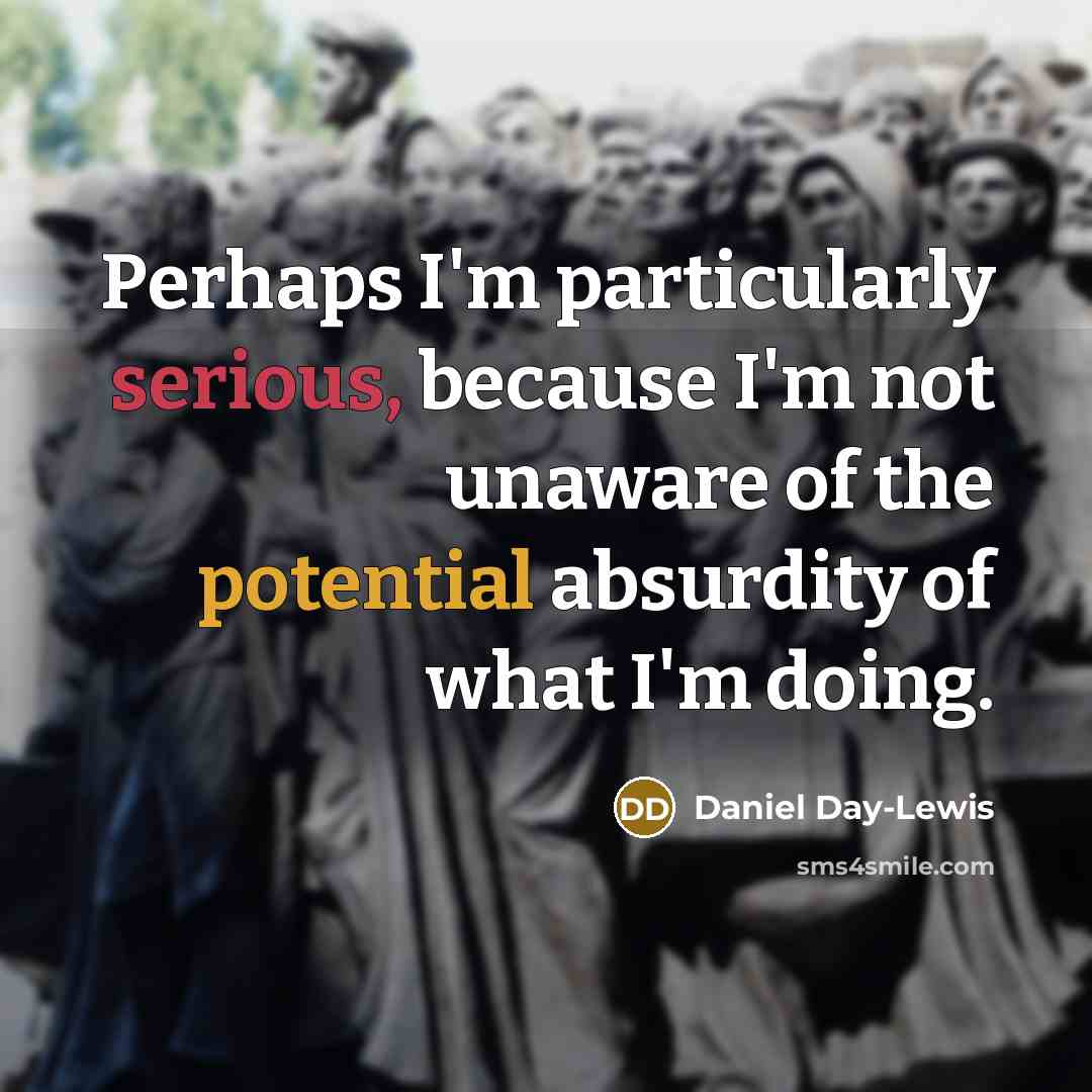 “Perhaps I'm particularly serious, because I'm not unaware of the potential absurdity of what I'm doing.” quote by Daniel Day-Lewis