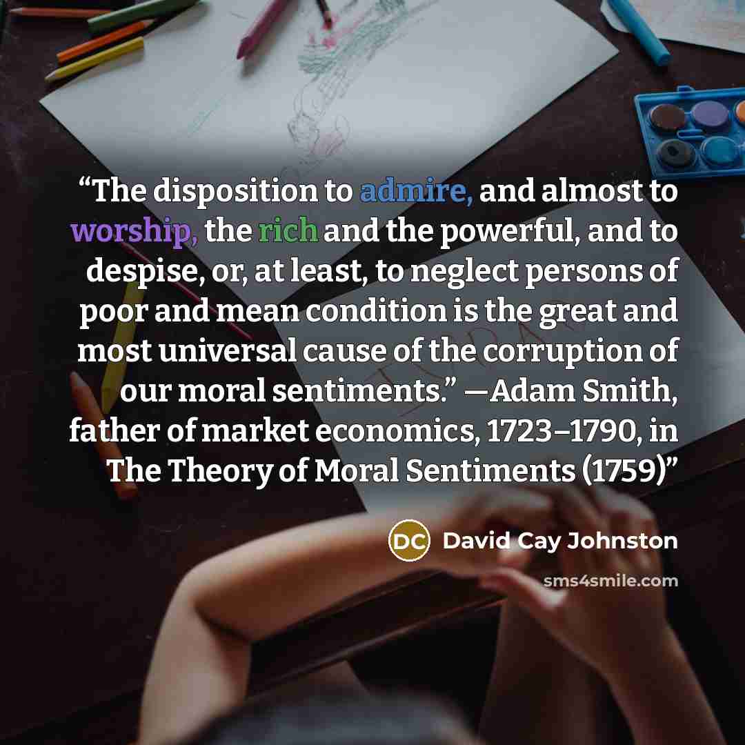 “The disposition to admire, and almost to worship, the rich and the powerful, and to despise, or, at least, to neglect persons of poor and mean condition is the great and most universal cause of the corruption of our moral sentiments.” —Adam Smith, father of market economics, 1723–1790, in The…” quote by David Cay Johnston