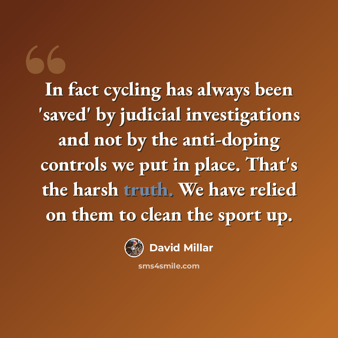 “In fact cycling has always been 'saved' by judicial investigations and not by the anti-doping controls we put in place. That's the harsh truth. We have relied on them to clean the sport up.” quote by David Millar
