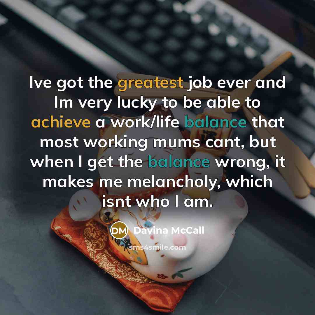 “Ive got the greatest job ever and Im very lucky to be able to achieve a work/life balance that most working mums cant, but when I get the balance wrong, it makes me melancholy, which isnt who I am.” quote by Davina McCall