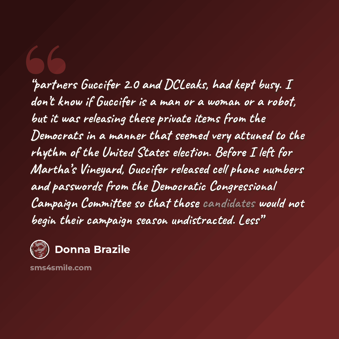 “partners Guccifer 2.0 and DCLeaks, had kept busy. I don’t know if Guccifer is a man or a woman or a robot, but it was releasing these private items from the Democrats in a manner that seemed very attuned to the rhythm of the United States election. Before I left for Martha’s Vineyard, Guccifer…” quote by Donna Brazile