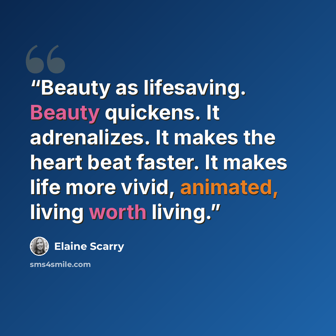 “Beauty as lifesaving. Beauty quickens. It adrenalizes. It makes the heart beat faster. It makes life more vivid, animated, living worth living.” quote by Elaine Scarry