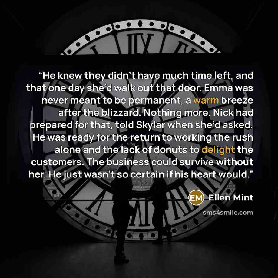 “He knew they didn’t have much time left, and that one day she’d walk out that door. Emma was never meant to be permanent, a warm breeze after the blizzard. Nothing more. Nick had prepared for that, told Skylar when she’d asked. He was ready for the return to working the rush alone and the lack of…” quote by Ellen Mint
