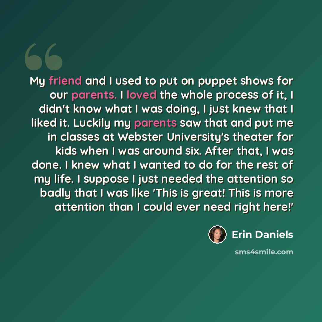 “My friend and I used to put on puppet shows for our parents. I loved the whole process of it, I didn't know what I was doing, I just knew that I liked it. Luckily my parents saw that and put me in classes at Webster University's theater for kids when I was around six. After that, I was done. I…” quote by Erin Daniels