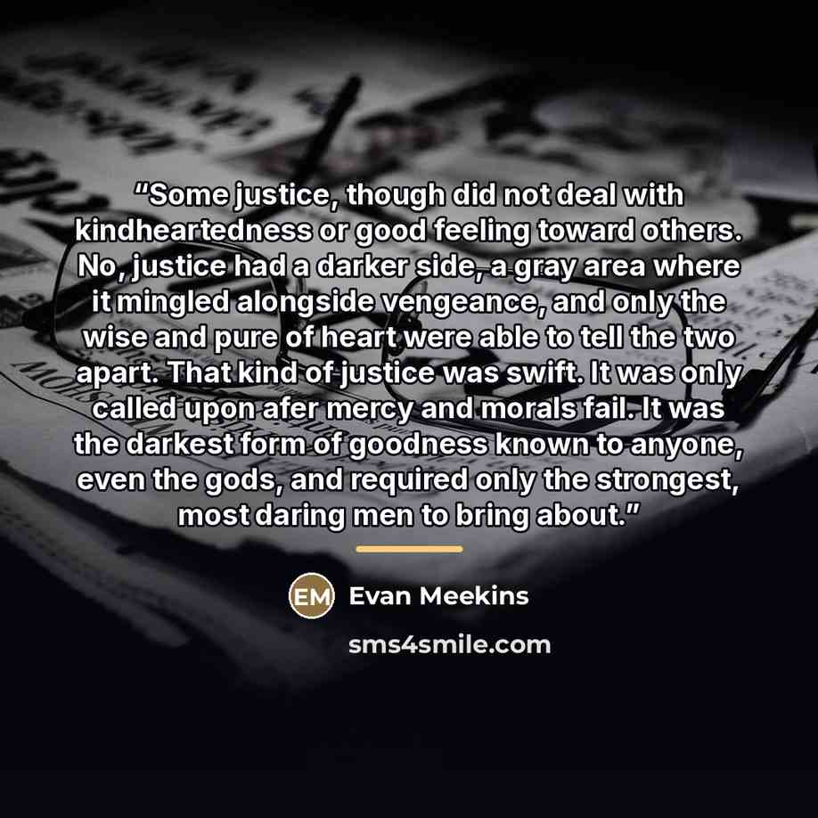 “Some justice, though did not deal with kindheartedness or good feeling toward others. No, justice had a darker side, a gray area where it mingled alongside vengeance, and only the wise and pure of heart were able to tell the two apart. That kind of justice was swift. It was only called upon afer…” quote by Evan Meekins