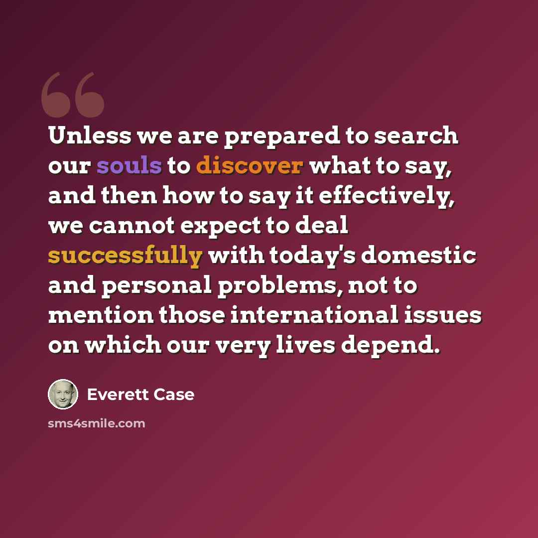 “Unless we are prepared to search our souls to discover what to say, and then how to say it effectively, we cannot expect to deal successfully with today's domestic and personal problems, not to mention those international issues on which our very lives depend.” quote by Everett Case