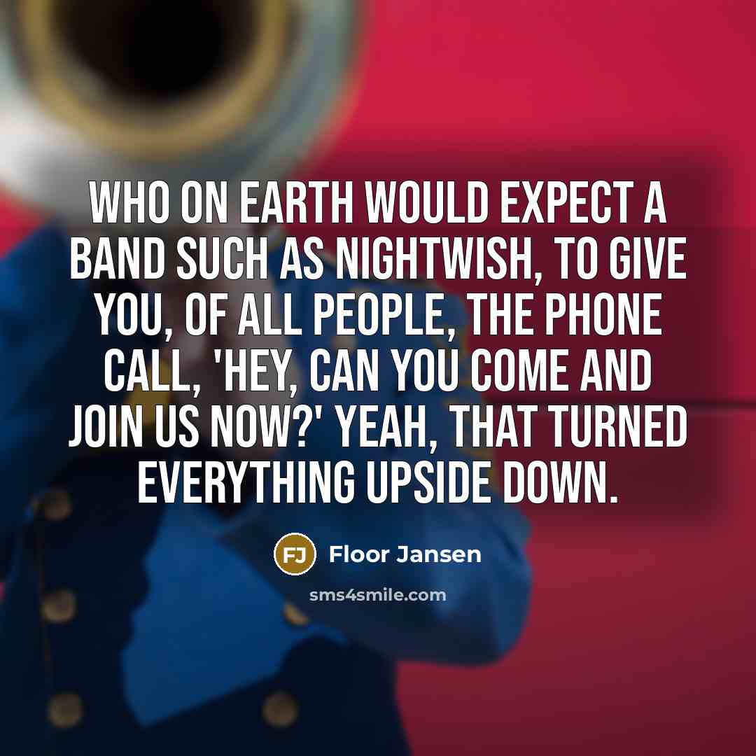 “Who on earth would expect a band such as Nightwish, to give you, of all people, the phone call, 'Hey, can you come and join us now?' Yeah, that turned everything upside down.” quote by Floor Jansen