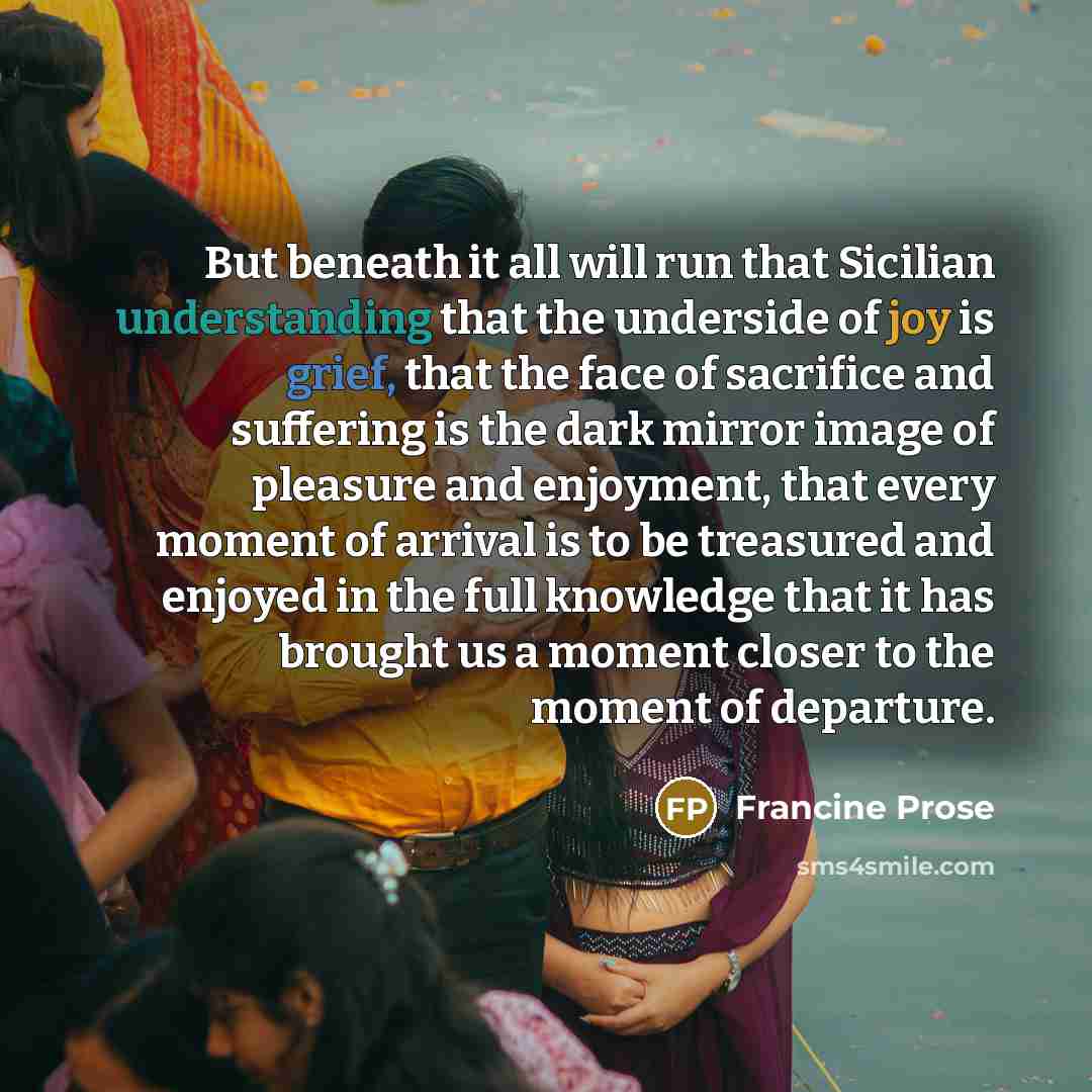 “But beneath it all will run that Sicilian understanding that the underside of joy is grief, that the face of sacrifice and suffering is the dark mirror image of pleasure and enjoyment, that every moment of arrival is to be treasured and enjoyed in the full knowledge that it has brought us a moment…” quote by Francine Prose