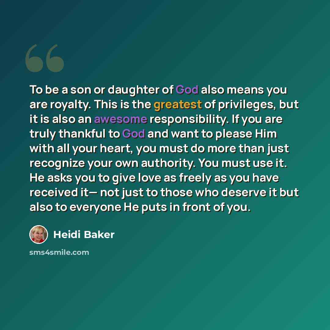 “To be a son or daughter of God also means you are royalty. This is the greatest of privileges, but it is also an awesome responsibility. If you are truly thankful to God and want to please Him with all your heart, you must do more than just recognize your own authority. You must use it. He asks…” quote by Heidi Baker
