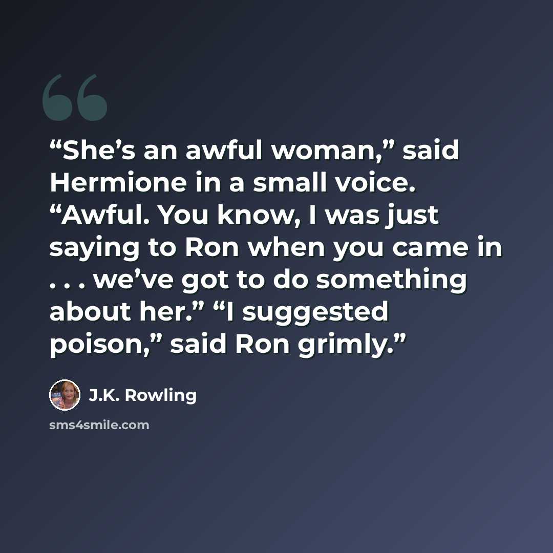 “She’s an awful woman,” said Hermione in a small voice. “Awful. You know, I was just saying to Ron when you came in . . . we’ve got to do something about her.” “I suggested poison,” said Ron grimly.” quote by J.K. Rowling