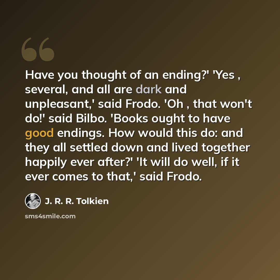 “Have you thought of an ending?' 'Yes , several, and all are dark and unpleasant,' said Frodo. 'Oh , that won't do!' said Bilbo. 'Books ought to have good endings. How would this do: and they all settled down and lived together happily ever after?' 'It will do well, if it ever comes to that,' said…” quote by J. R. R. Tolkien