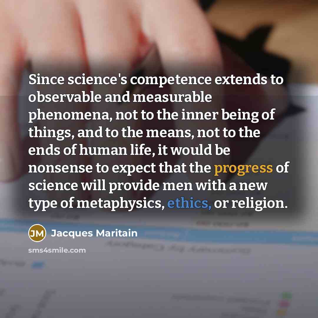 “Since science's competence extends to observable and measurable phenomena, not to the inner being of things, and to the means, not to the ends of human life, it would be nonsense to expect that the progress of science will provide men with a new type of metaphysics, ethics, or religion.” quote by Jacques Maritain
