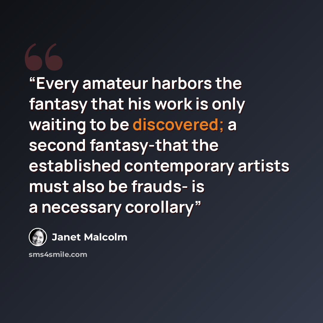 “Every amateur harbors the fantasy that his work is only waiting to be discovered; a second fantasy-that the established contemporary artists must also be frauds- is a necessary corollary” quote by Janet Malcolm
