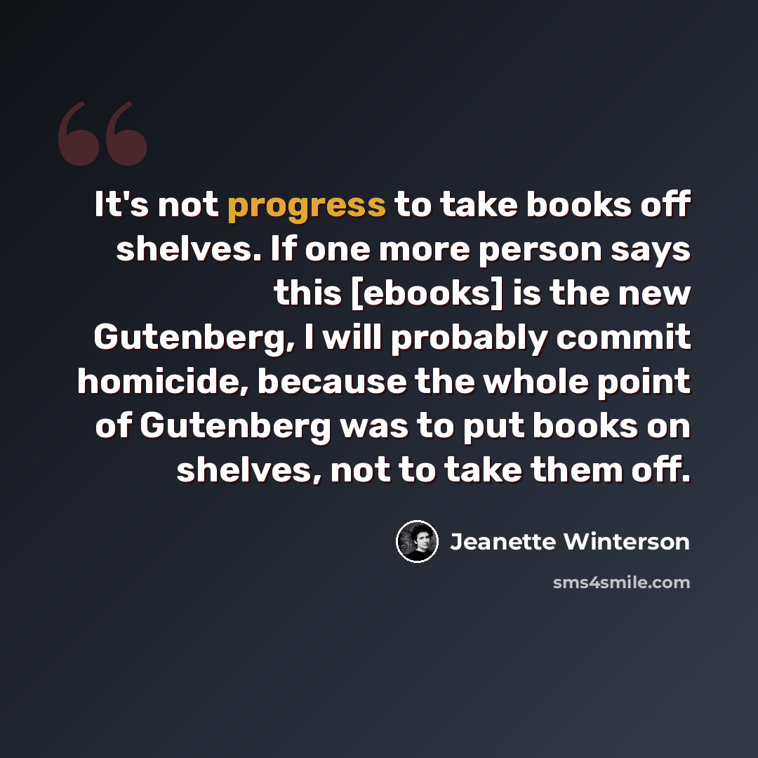“It's not progress to take books off shelves. If one more person says this [ebooks] is the new Gutenberg, I will probably commit homicide, because the whole point of Gutenberg was to put books on shelves, not to take them off.” quote by Jeanette Winterson