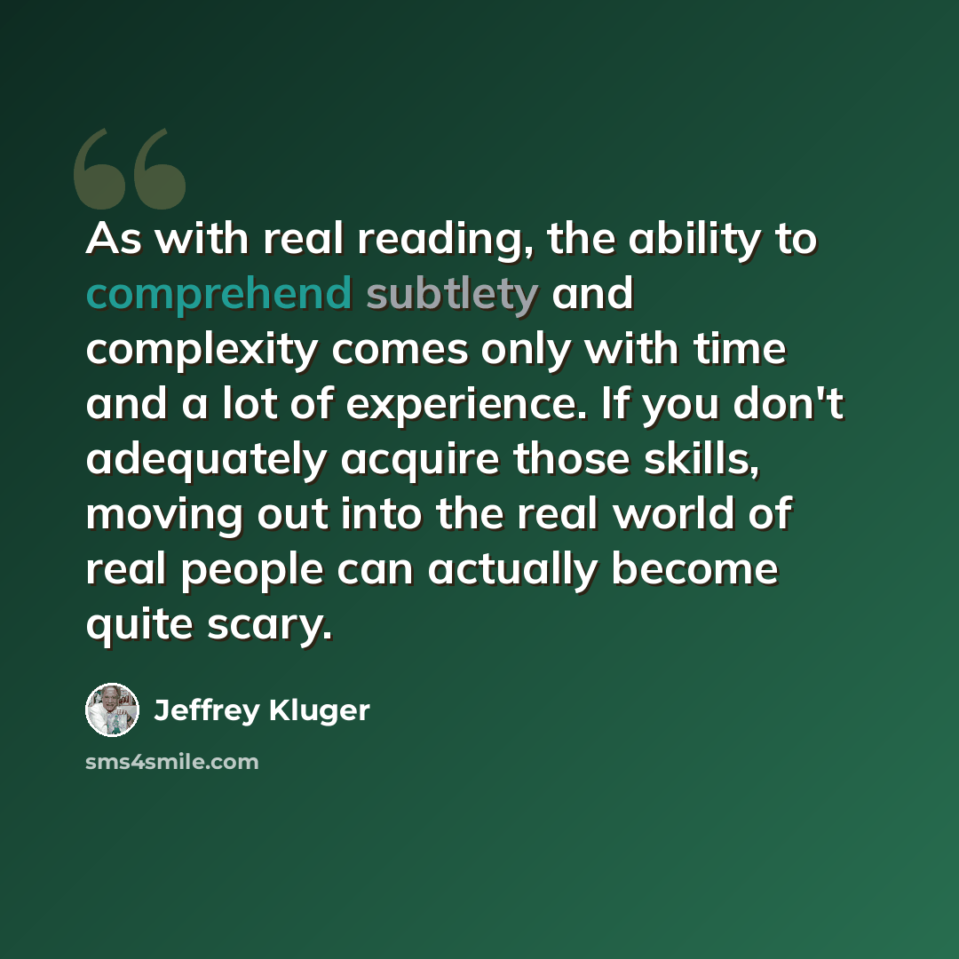 “As with real reading, the ability to comprehend subtlety and complexity comes only with time and a lot of experience. If you don't adequately acquire those skills, moving out into the real world of real people can actually become quite scary.” quote by Jeffrey Kluger