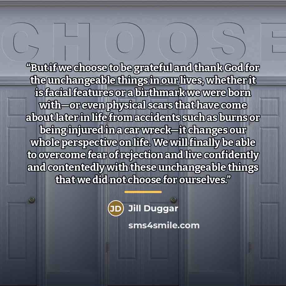 “But if we choose to be grateful and thank God for the unchangeable things in our lives, whether it is facial features or a birthmark we were born with—or even physical scars that have come about later in life from accidents such as burns or being injured in a car wreck—it changes our whole…” quote by Jill Duggar