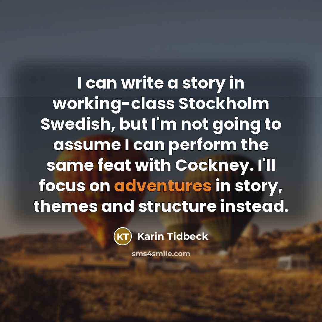 “I can write a story in working-class Stockholm Swedish, but I'm not going to assume I can perform the same feat with Cockney. I'll focus on adventures in story, themes and structure instead.” quote by Karin Tidbeck