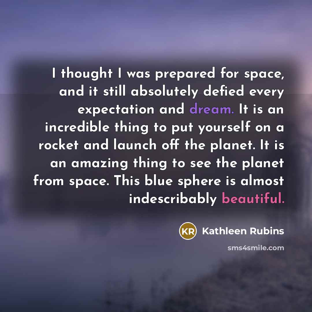 “I thought I was prepared for space, and it still absolutely defied every expectation and dream. It is an incredible thing to put yourself on a rocket and launch off the planet. It is an amazing thing to see the planet from space. This blue sphere is almost indescribably beautiful.” quote by Kathleen Rubins