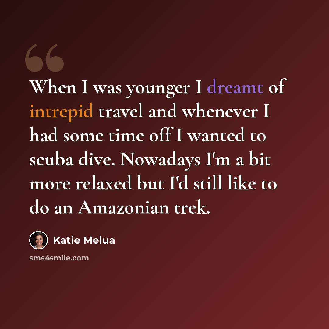 “When I was younger I dreamt of intrepid travel and whenever I had some time off I wanted to scuba dive. Nowadays I'm a bit more relaxed but I'd still like to do an Amazonian trek.” quote by Katie Melua