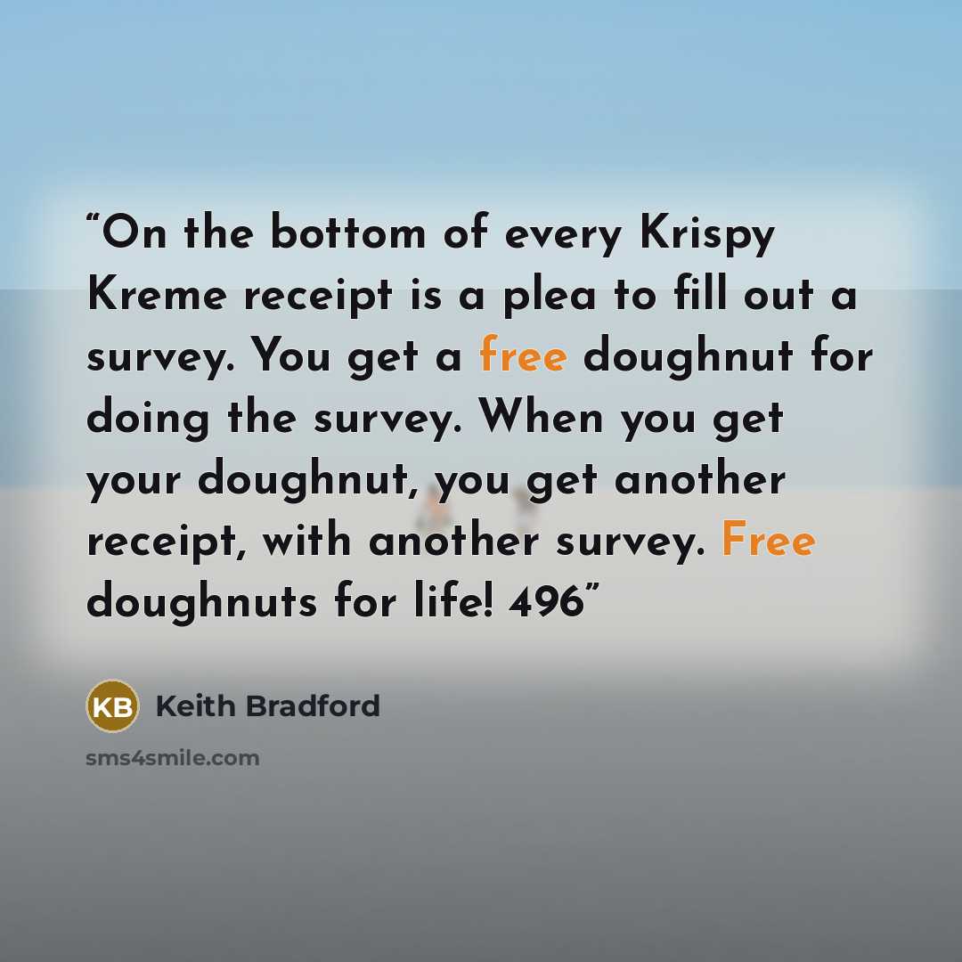“On the bottom of every Krispy Kreme receipt is a plea to fill out a survey. You get a free doughnut for doing the survey. When you get your doughnut, you get another receipt, with another survey. Free doughnuts for life! 496” quote by Keith Bradford