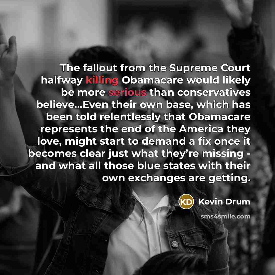 “The fallout from the Supreme Court halfway killing Obamacare would likely be more serious than conservatives believe...Even their own base, which has been told relentlessly that Obamacare represents the end of the America they love, might start to demand a fix once it becomes clear just what…” quote by Kevin Drum