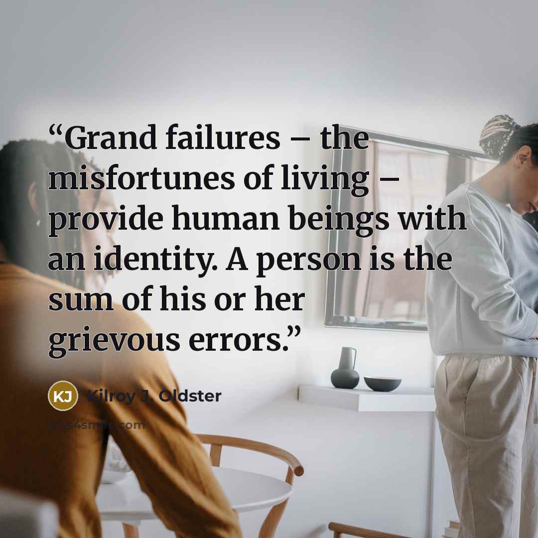 “Grand failures – the misfortunes of living – provide human beings with an identity. A person is the sum of his or her grievous errors.” quote by Kilroy J. Oldster