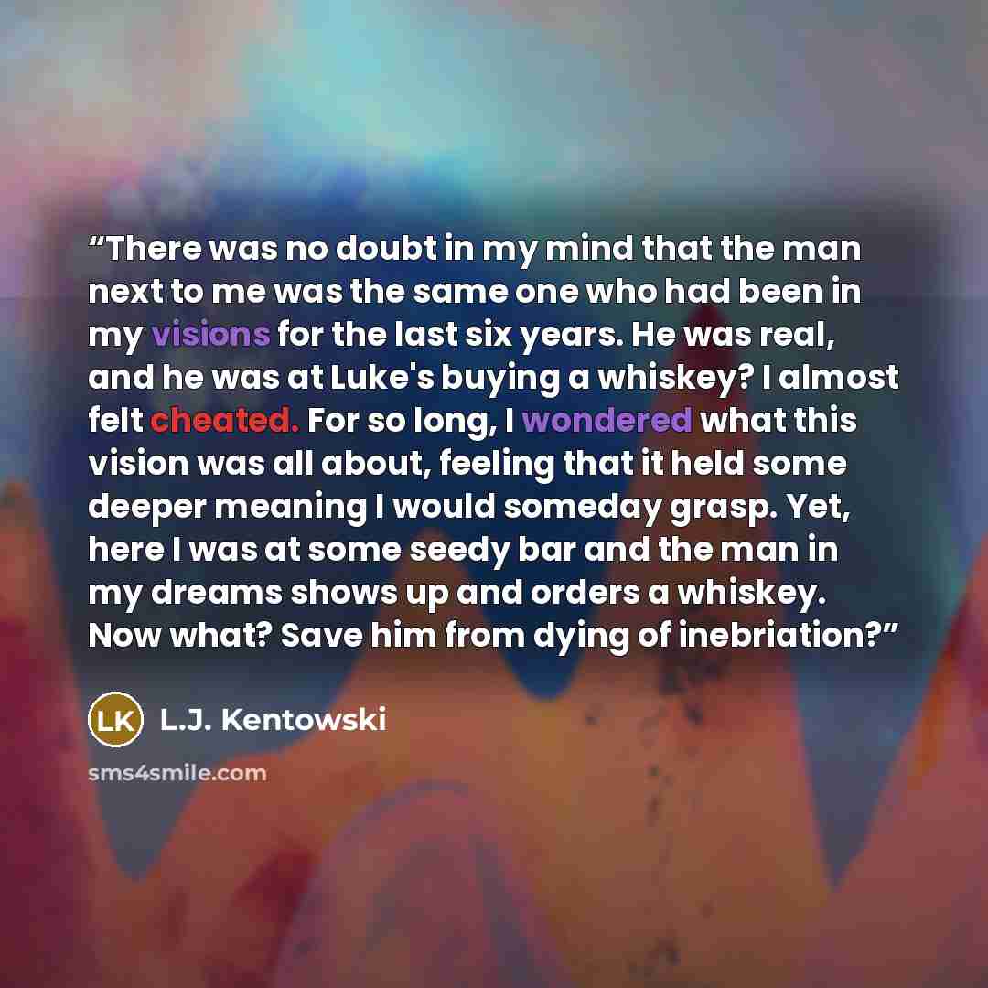 “There was no doubt in my mind that the man next to me was the same one who had been in my visions for the last six years. He was real, and he was at Luke's buying a whiskey? I almost felt cheated. For so long, I wondered what this vision was all about, feeling that it held some deeper meaning I…” quote by L.J. Kentowski
