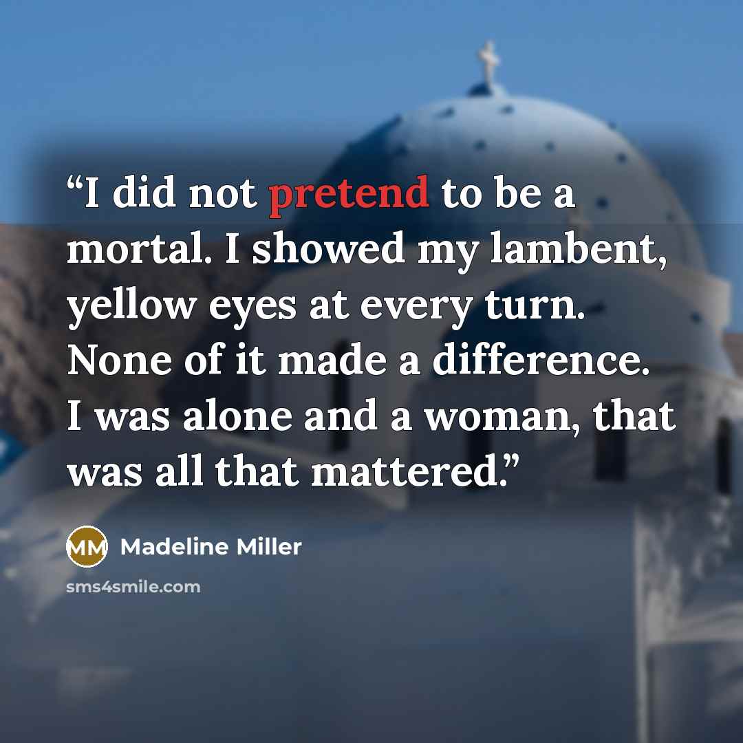 “I did not pretend to be a mortal. I showed my lambent, yellow eyes at every turn. None of it made a difference. I was alone and a woman, that was all that mattered.” quote by Madeline Miller