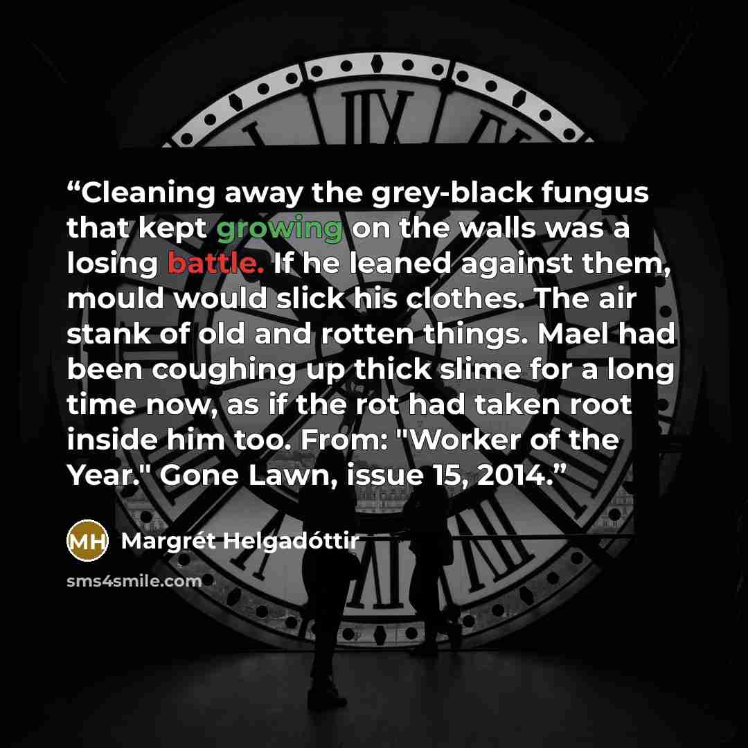 “Cleaning away the grey-black fungus that kept growing on the walls was a losing battle. If he leaned against them, mould would slick his clothes. The air stank of old and rotten things. Mael had been coughing up thick slime for a long time now, as if the rot had taken root inside him too. From…” quote by Margrét Helgadóttir
