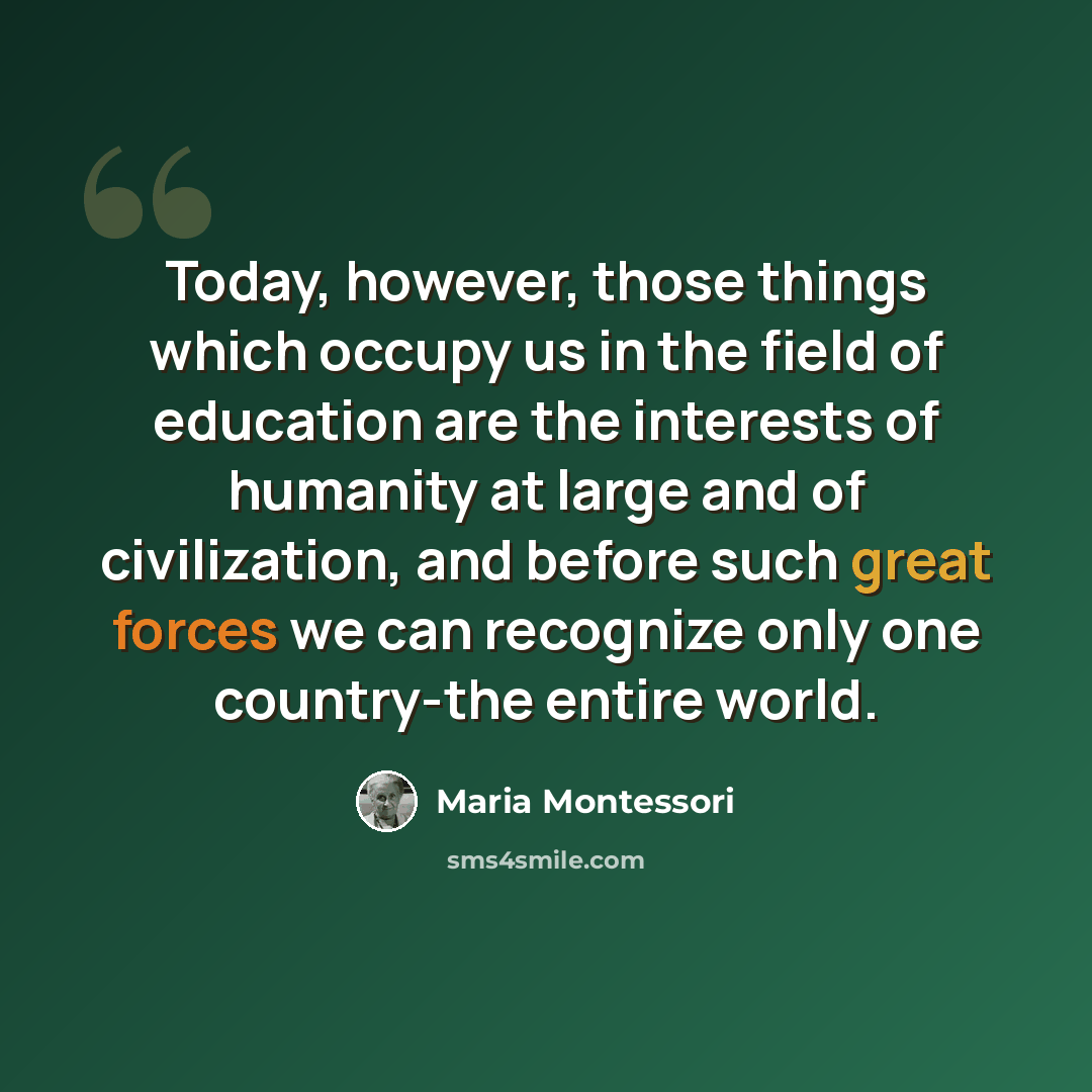 “Today, however, those things which occupy us in the field of education are the interests of humanity at large and of civilization, and before such great forces we can recognize only one country-the entire world.” quote by Maria Montessori